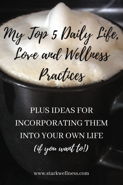 My Top 5 Daily Life, Love and Wellness Practices, plus ideas for incorporating them into your own life (if you want to!)