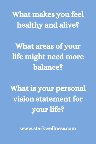 3 Questions: What makes you feel healthy and alive? What areas of your life might need more balance? What is your personal vision statement for you life? --www.starkwellness.com