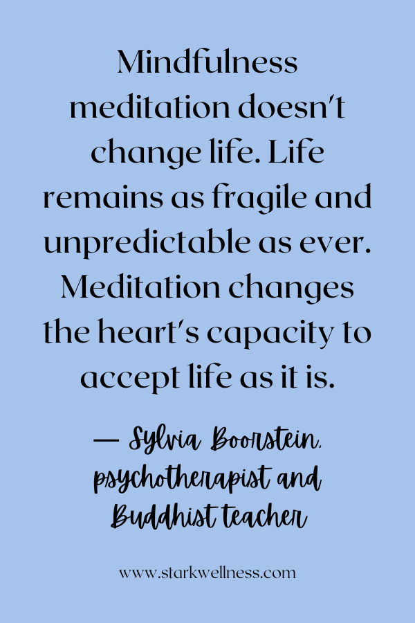 Sylvia Boorstein quote: Mindfulness meditation doesn't change life. Life remains as fragile and unpredictable as ever. Meditation changes the heart's capacity to accept life as it is.