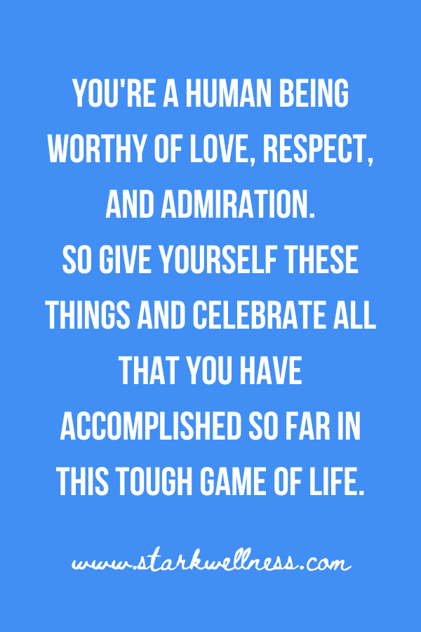 Quote from my post on sky blue background: "You're a human being worthy of love, respect, and admiration. So give yourself these things and celebrate all that you have accomplished so far in this tough game of life." --www.starkwellness.com